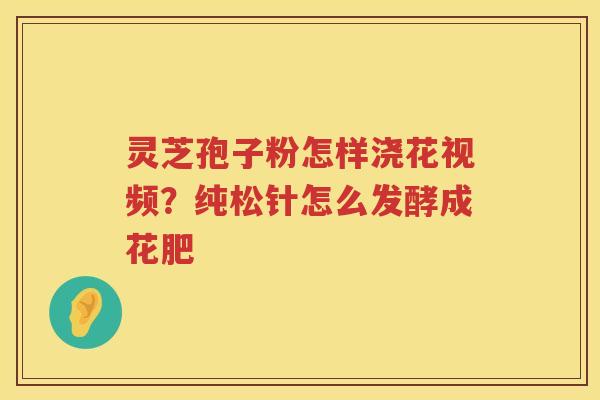 灵芝孢子粉怎样浇花视频?纯松针怎么发酵成花肥 灵芝孢子粉怎样浇花视频?纯松针怎么发酵成花肥