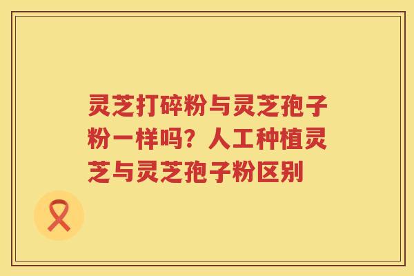 灵芝打碎粉与灵芝孢子粉一样吗?人工种植灵芝与灵芝孢子粉区别 灵芝打碎粉与灵芝孢子粉一样吗?人工种植灵芝与灵芝孢子粉区别