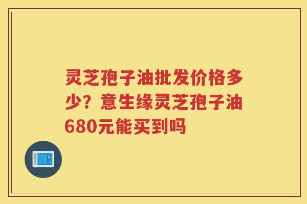 灵芝孢子油批发价格多少?意生缘灵芝孢子油680元能买到吗 灵芝孢子油批发价格多少?意生缘灵芝孢子油680元能买到吗