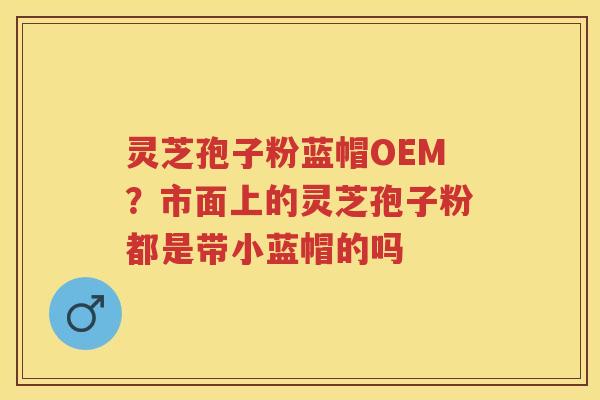 灵芝孢子粉蓝帽OEM?市面上的灵芝孢子粉都是带小蓝帽的吗 灵芝孢子粉蓝帽OEM?市面上的灵芝孢子粉都是带小蓝帽的吗