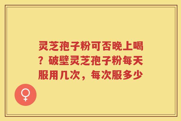 灵芝孢子粉可否晚上喝?破壁灵芝孢子粉每天服用几次,每次服多少 灵芝孢子粉可否晚上喝?破壁灵芝孢子粉每天服用几次,每次服多少