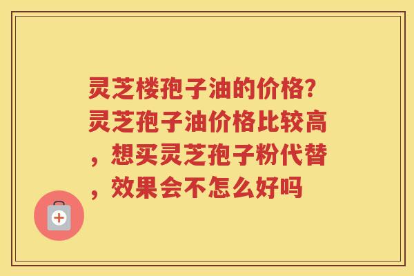 灵芝楼孢子油的价格？灵芝孢子油价格比较高，想买灵芝孢子粉代替，效果会不怎么好吗