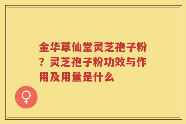 金华草仙堂灵芝孢子粉?灵芝孢子粉功效与作用及用量是什么 金华草仙堂灵芝孢子粉?灵芝孢子粉功效与作用及用量是什么