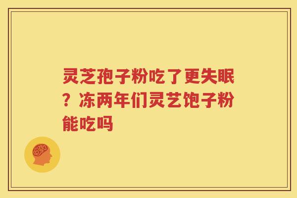 灵芝孢子粉吃了更?冻两年们灵艺饱子粉能吃吗 灵芝孢子粉吃了更?冻两年们灵艺饱子粉能吃吗
