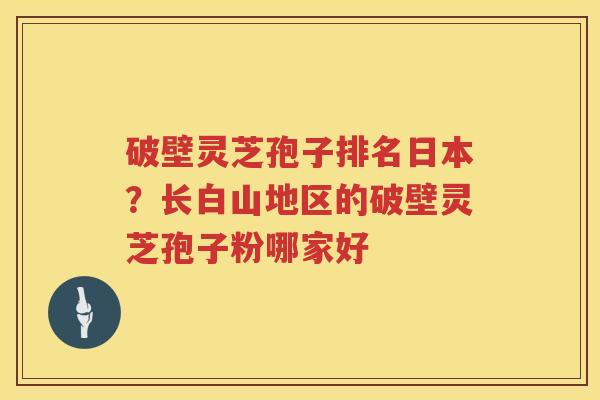 破壁灵芝孢子排名日本?长白山地区的破壁灵芝孢子粉哪家好 破壁灵芝孢子排名日本?长白山地区的破壁灵芝孢子粉哪家好