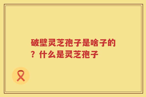 破壁灵芝孢子是啥子的？什么是灵芝孢子