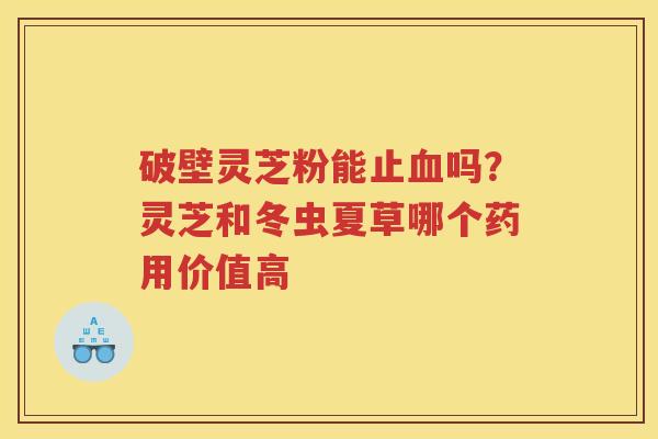 破壁灵芝粉能止吗？灵芝和冬虫夏草哪个药用价值高