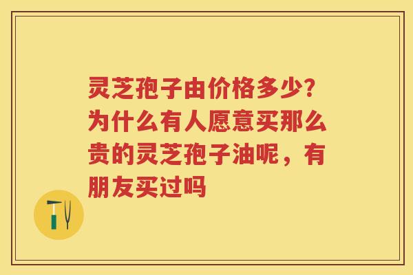 灵芝孢子由价格多少?为什么有人愿意买那么贵的灵芝孢子油呢,有朋友买过吗 灵芝孢子由价格多少?为什么有人愿意买那么贵的灵芝孢子油呢,有朋友买过吗