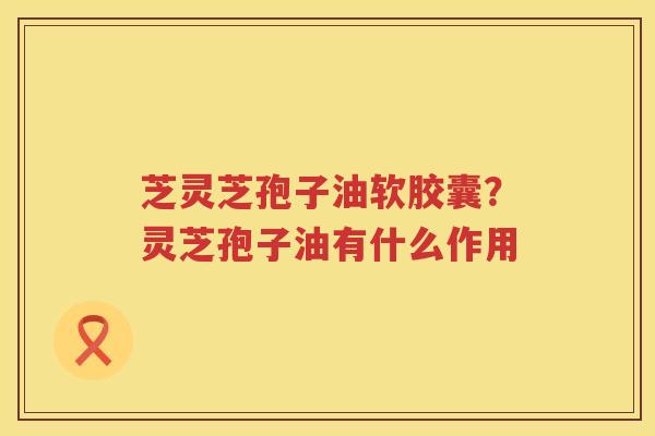 芝灵芝孢子油软胶囊?灵芝孢子油有什么作用 芝灵芝孢子油软胶囊?灵芝孢子油有什么作用