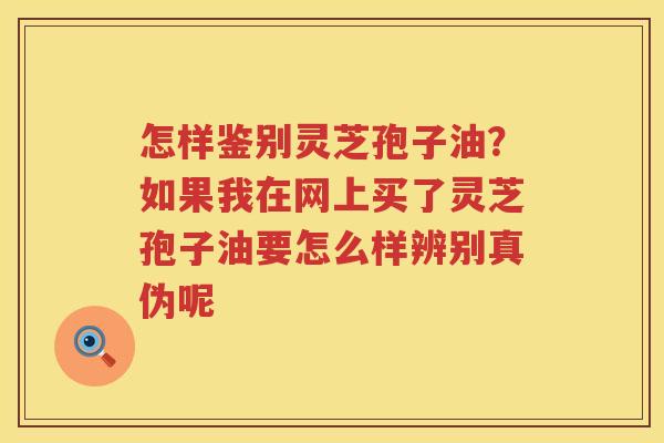 怎样鉴别灵芝孢子油?如果我在网上买了灵芝孢子油要怎么样辨别真伪呢 怎样鉴别灵芝孢子油?如果我在网上买了灵芝孢子油要怎么样辨别真伪呢