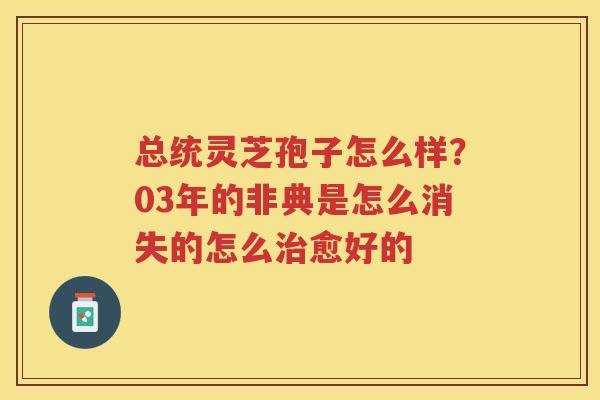 总统灵芝孢子怎么样?03年的非典是怎么消失的怎么愈好的 总统灵芝孢子怎么样?03年的非典是怎么消失的怎么愈好的