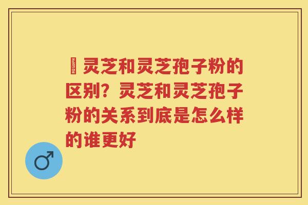 枦灵芝和灵芝孢子粉的区别？灵芝和灵芝孢子粉的关系到底是怎么样的谁更好