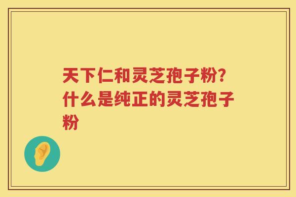天下仁和灵芝孢子粉？什么是纯正的灵芝孢子粉