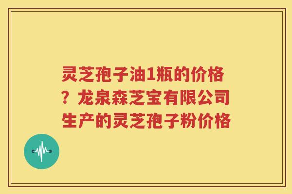 灵芝孢子油1瓶的价格?龙泉森芝宝有限公司生产的灵芝孢子粉价格 灵芝孢子油1瓶的价格?龙泉森芝宝有限公司生产的灵芝孢子粉价格