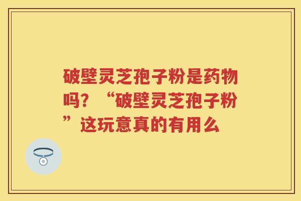 破壁灵芝孢子粉是吗？“破壁灵芝孢子粉”这玩意真的有用么