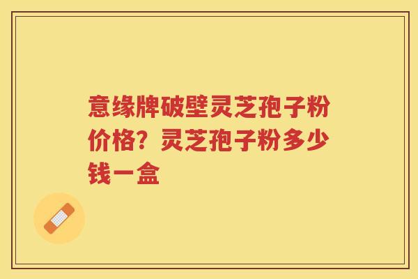 意缘牌破壁灵芝孢子粉价格？灵芝孢子粉多少钱一盒