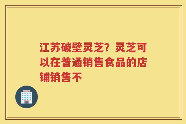 江苏破壁灵芝？灵芝可以在普通销售食品的店铺销售不