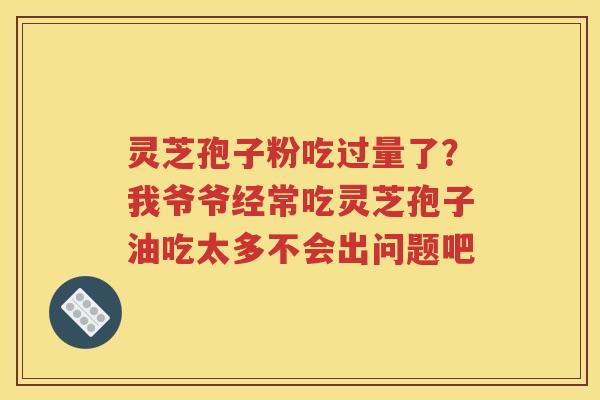 灵芝孢子粉吃过量了?我爷爷经常吃灵芝孢子油吃太多不会出问题吧 灵芝孢子粉吃过量了?我爷爷经常吃灵芝孢子油吃太多不会出问题吧
