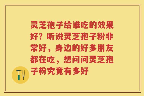 灵芝孢子给谁吃的效果好？听说灵芝孢子粉非常好，身边的好多朋友都在吃，想问问灵芝孢子粉究竟有多好