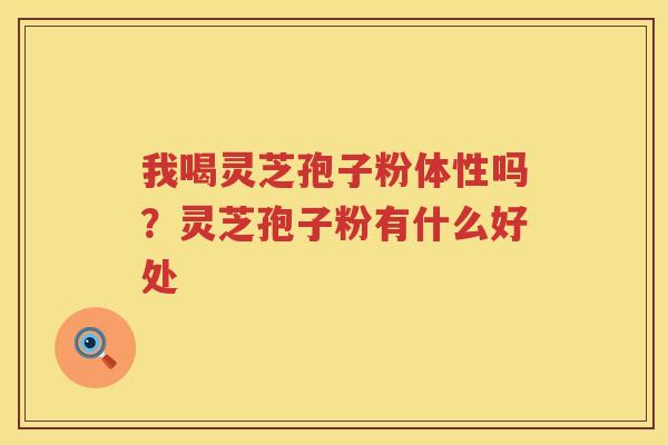 我喝灵芝孢子粉体性吗?灵芝孢子粉有什么好处 我喝灵芝孢子粉体性吗?灵芝孢子粉有什么好处