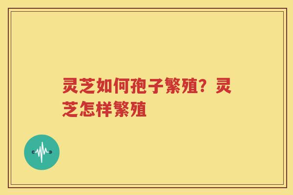 灵芝如何孢子繁殖？灵芝怎样繁殖