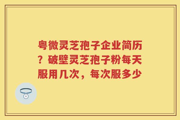 粤微灵芝孢子企业简历？破壁灵芝孢子粉每天服用几次，每次服多少