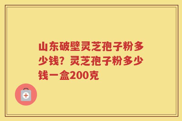 山东破壁灵芝孢子粉多少钱？灵芝孢子粉多少钱一盒200克