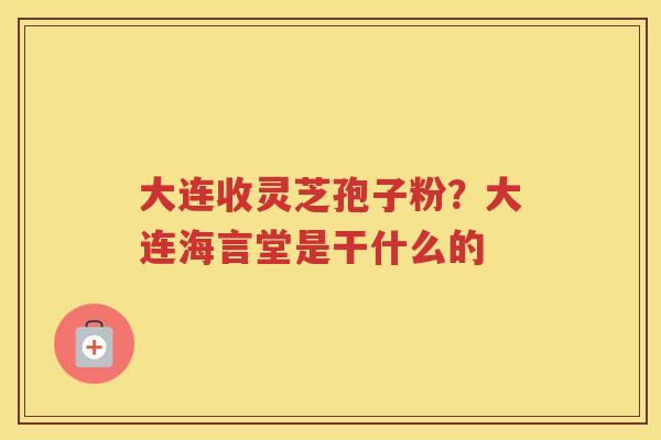 大连收灵芝孢子粉？大连海言堂是干什么的