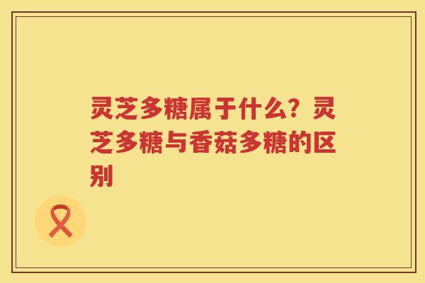 灵芝多糖属于什么？灵芝多糖与香菇多糖的区别