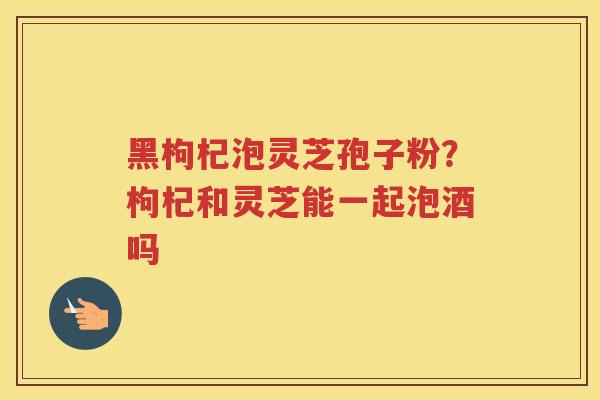 黑枸杞泡灵芝孢子粉？枸杞和灵芝能一起泡酒吗