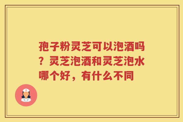 孢子粉灵芝可以泡酒吗？灵芝泡酒和灵芝泡水哪个好，有什么不同