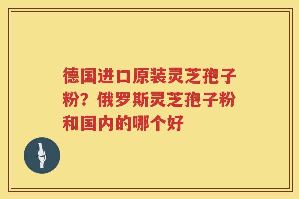 德国进口原装灵芝孢子粉？俄罗斯灵芝孢子粉和国内的哪个好