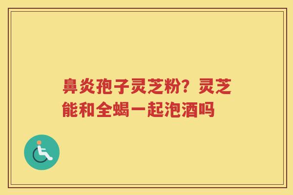 孢子灵芝粉？灵芝能和全蝎一起泡酒吗
