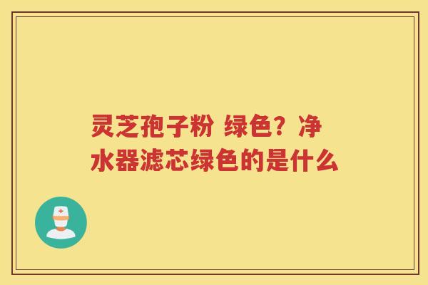 灵芝孢子粉 绿色？净水器滤芯绿色的是什么