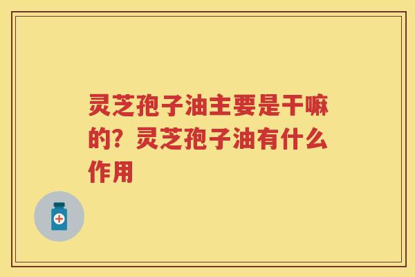 灵芝孢子油主要是干嘛的?灵芝孢子油有什么作用 灵芝孢子油主要是干嘛的?灵芝孢子油有什么作用