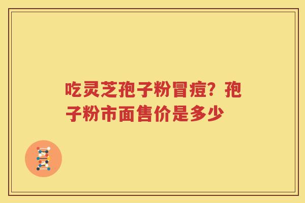 吃灵芝孢子粉冒痘?孢子粉市面售价是多少 吃灵芝孢子粉冒痘?孢子粉市面售价是多少