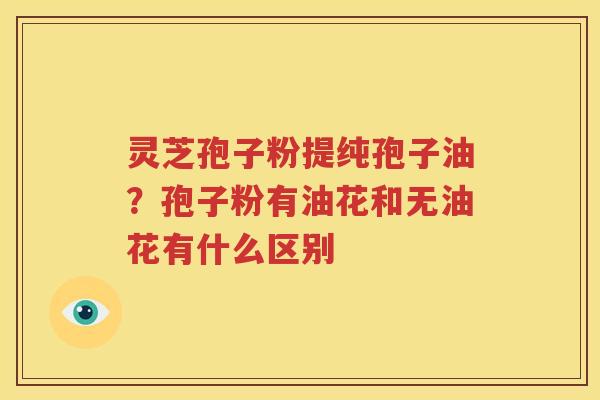 灵芝孢子粉提纯孢子油？孢子粉有油花和无油花有什么区别