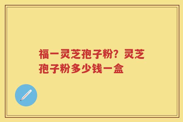 福一灵芝孢子粉?灵芝孢子粉多少钱一盒 福一灵芝孢子粉?灵芝孢子粉多少钱一盒