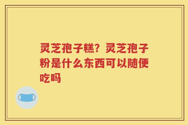 灵芝孢子糕？灵芝孢子粉是什么东西可以随便吃吗