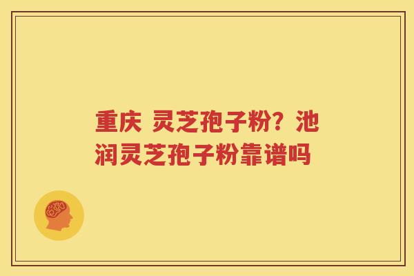 重庆 灵芝孢子粉？池润灵芝孢子粉靠谱吗