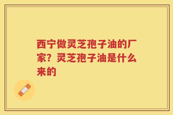 西宁做灵芝孢子油的厂家？灵芝孢子油是什么来的