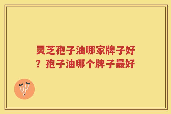 灵芝孢子油哪家牌子好？孢子油哪个牌子好