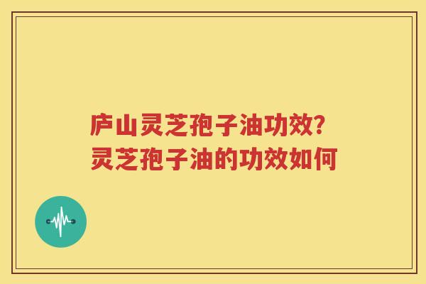 庐山灵芝孢子油功效?灵芝孢子油的功效如何 庐山灵芝孢子油功效?灵芝孢子油的功效如何