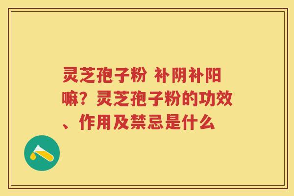 灵芝孢子粉 补阴补阳嘛？灵芝孢子粉的功效、作用及禁忌是什么