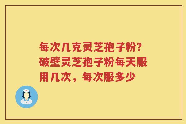 每次几克灵芝孢子粉？破壁灵芝孢子粉每天服用几次，每次服多少