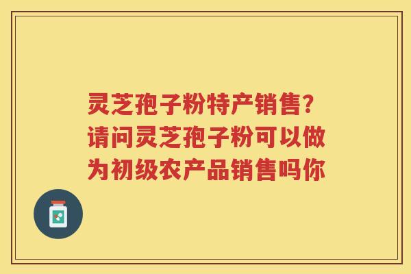 灵芝孢子粉特产销售?请问灵芝孢子粉可以做为初级农产品销售吗你 灵芝孢子粉特产销售?请问灵芝孢子粉可以做为初级农产品销售吗你