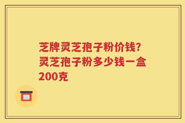 芝牌灵芝孢子粉价钱？灵芝孢子粉多少钱一盒200克