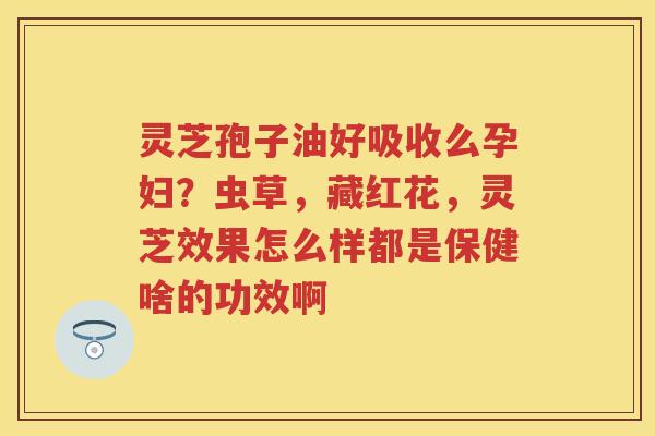 灵芝孢子油好吸收么孕妇？虫草，藏红花，灵芝效果怎么样都是保健啥的功效啊