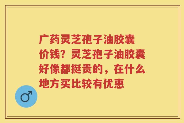 广药灵芝孢子油胶囊 价钱?灵芝孢子油胶囊好像都挺贵的,在什么地方买比较有优惠 广药灵芝孢子油胶囊 价钱?灵芝孢子油胶囊好像都挺贵的,在什么地方买比较有优惠