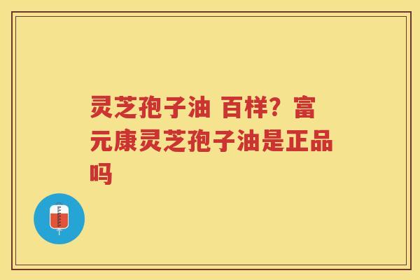 灵芝孢子油 百样?富元康灵芝孢子油是正品吗 灵芝孢子油 百样?富元康灵芝孢子油是正品吗